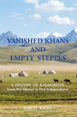VANISHED KHANS AND EMPTY STEPPES A HISTORY OF KAZAKHSTAN From Pre-History to Post-Independence by Wight, Robert