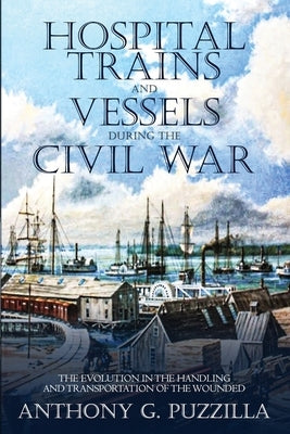 Hospital Trains and Vessels during the Civil War: The Evolution in the Handling and Transportation of the Wounded by Puzzilla, Anthony G.