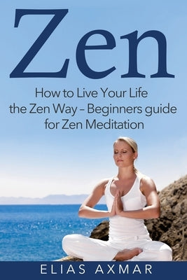 Zen: How to Live Your Life the Zen Way - Beginners Guide for Zen Meditation by Axmar, Elias