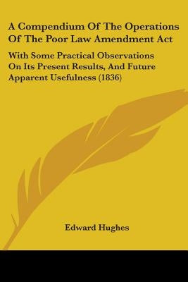 A Compendium Of The Operations Of The Poor Law Amendment Act: With Some Practical Observations On Its Present Results, And Future Apparent Usefulness by Hughes, Edward