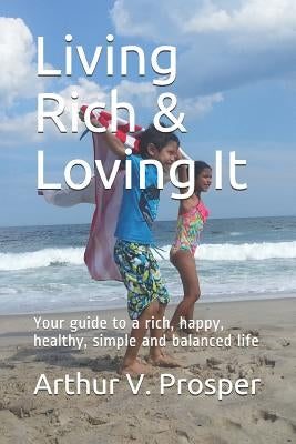 Living Rich & Loving It: Your guide to a rich, happy, healthy, simple and balanced life by Prosper, Arthur V.
