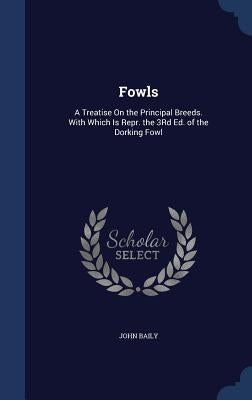 Fowls: A Treatise On the Principal Breeds. With Which Is Repr. the 3Rd Ed. of the Dorking Fowl by Baily, John