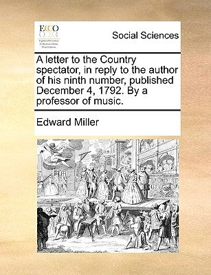 A Letter to the Country Spectator, in Reply to the Author of His Ninth Number, Published December 4, 1792. by a Professor of Music. by Miller, Edward