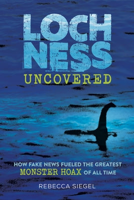 Loch Ness Uncovered: How Fake News Fueled the Greatest Monster Hoax of All Time by Siegel, Rebecca