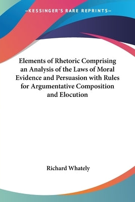Elements of Rhetoric Comprising an Analysis of the Laws of Moral Evidence and Persuasion with Rules for Argumentative Composition and Elocution by Whately, Richard