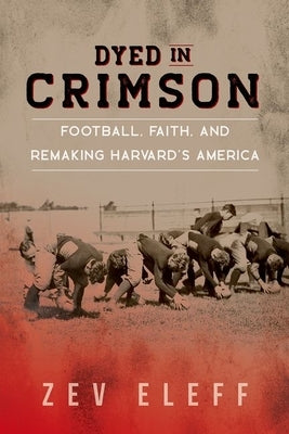 Dyed in Crimson: Football, Faith, and Remaking Harvard's America by Eleff, Zev