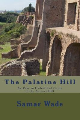 The Palatine Hill: An Easy to Understand Guide of the Ancient Hill by Wade, Samar