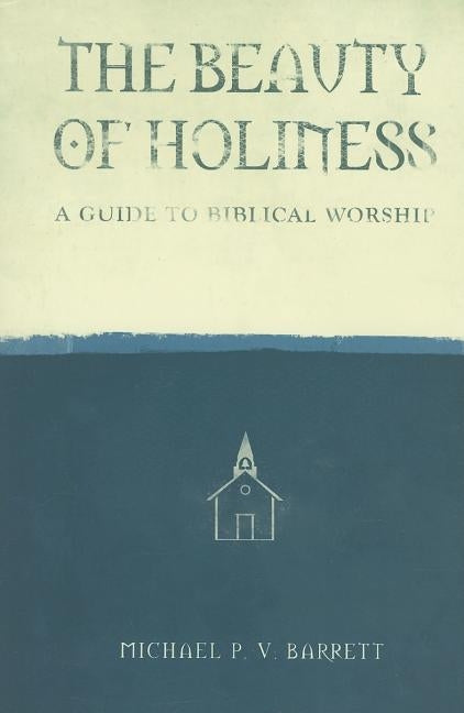 The Beauty of Holiness: A Guide to Biblical Worship by Barrett, Michael P. V.