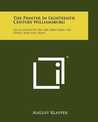 The Printer in Eighteenth Century Williamsburg: An Account of His Life and Times, His Office and His Craft by Klapper, August