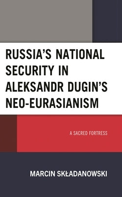 Russia's National Security in Aleksandr Dugin's Neo-Eurasianism: A Sacred Fortress by Skladanowski, Marcin