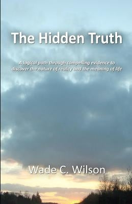 The Hidden Truth: A logical path through compelling evidence to discover the nature of reality and the meaning of life by Wilson, Wade C.