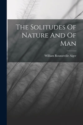 The Solitudes Of Nature And Of Man by Alger, William Rounseville