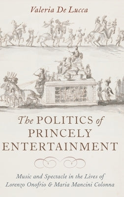 The Politics of Princely Entertainment: Music and Spectacle in the Lives of Lorenzo Onofrio and Maria Mancini Colonna by de Lucca, Valeria