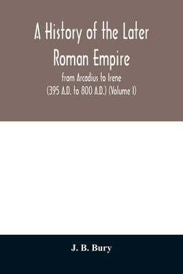 A history of the later Roman empire: from Arcadius to Irene (395 A.D. to 800 A.D.) (Volume I) by B. Bury, J.