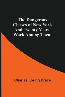 The Dangerous Classes of New York And Twenty Years' Work Among Them by Loring Brace, Charles