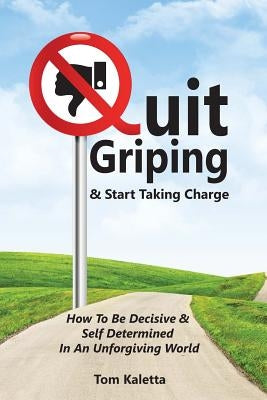 Quit Griping & Start Taking Charge: How To Be Decisive & Self Determined In An Unforgiving World by Kaletta, Tom