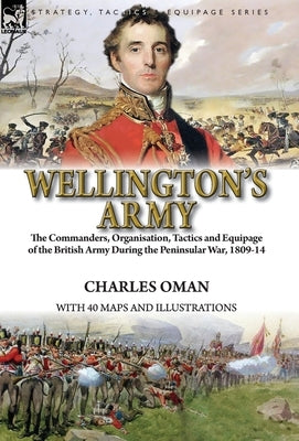 Wellington's Army: the Commanders, Organisation, Tactics and Equipage of the British Army During the Peninsular War, 1809-14 by Oman, Charles