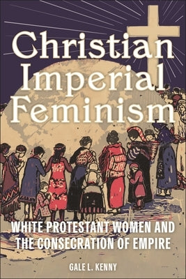 Christian Imperial Feminism: White Protestant Women and the Consecration of Empire by Kenny, Gale L.