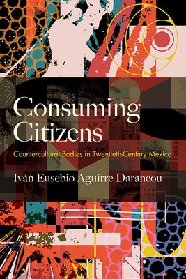 Consuming Citizens: Countercultural Bodies in Twentieth-Century Mexico by Aguirre Darancou, Iván Eusebio