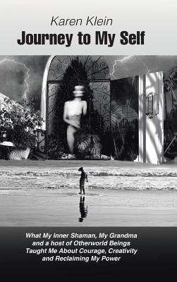 Journey to My Self: What My Inner Shaman, My Grandma and a host of Otherworld Beings Taught Me About Courage, Creativity and Reclaiming My Power by Klein, Karen
