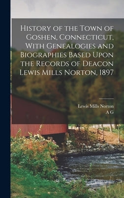 History of the Town of Goshen, Connecticut, With Genealogies and Biographies Based Upon the Records of Deacon Lewis Mills Norton, 1897 by Norton, Lewis Mills
