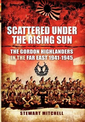 Scattered Under the Rising Sun: The Gordon Highlanders in the Far East 1941-1945 by Mitchell, Stewart