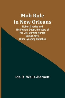 Mob Rule in New Orleans; Robert Charles and His Fight to Death, the Story of His Life, Burning Human Beings Alive, Other Lynching Statistics by Wells-Barnett, Ida B.