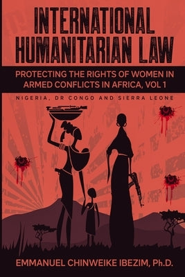 International Humanitarian Law: Protecting the Rights of Women in Armed Conflicts in Africa Volume 1 by Ibezim, Emmanuel C.