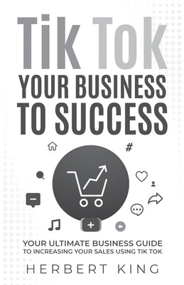 Tik Tok Your Business to Success: Your Ultimate Business Guide to Increasing Your Sales Using Tik Tok by King, Herbert