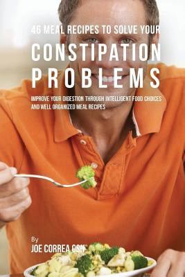 46 Meal Recipes to Solve Your Constipation Problems: Improve Your Digestion through Intelligent Food Choices and Well Organized Meal Recipes by Correa Csn, Joe