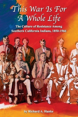 This War Is For A Whole Life: The Culture of Resistance Among Southern California Indians, 1850-1966 by Hanks, Richard A.