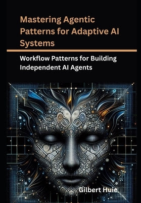 Mastering Agentic Patterns for Adaptive AI Systems: Workflow Patterns for Building Independent AI Agents by Huie, Gilbert