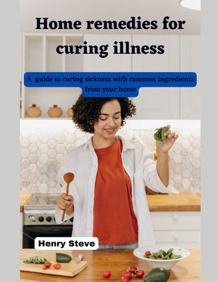 Home remedies for curing illness: A guide to curing sickness with common ingredients from your home by Steve, Henry