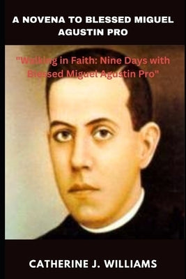 A Novena to Blessed Miguel Agustin Pro: "Walking in Faith: Nine Days with Blessed Miguel Agustin Pro" by Williams, Catherine J.
