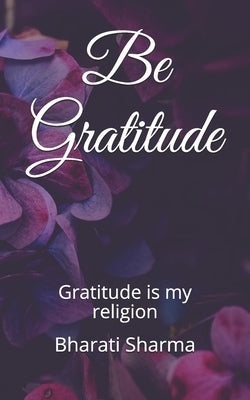Be Gratitude: Gratitude is my religion by Sharma, Bharati