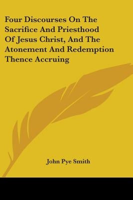 Four Discourses On The Sacrifice And Priesthood Of Jesus Christ, And The Atonement And Redemption Thence Accruing by Smith, John Pye