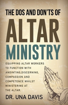The Do's And Don'ts Of Altar Ministry: Equipping Altar Workers to Function With Anointing, Discerning, Compassion and Competence Whilst Ministering at by Davis, Una
