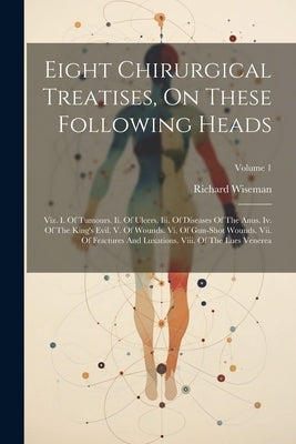 Eight Chirurgical Treatises, On These Following Heads: Viz. I. Of Tumours. Ii. Of Ulcers. Iii. Of Diseases Of The Anus. Iv. Of The King's Evil. V. Of by Wiseman, Richard