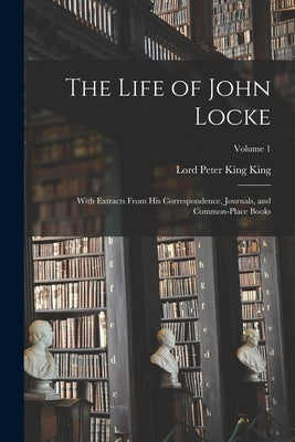 The Life of John Locke: With Extracts From His Correspondence, Journals, and Common-Place Books; Volume 1 by King, Lord Peter King