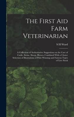 The First aid Farm Veterinarian; a Collection of Authoritative Suggestions on the Care of Cattle, Swine, Sheep, Horses, Combined With a Choice Selecti by Ward, S. H.