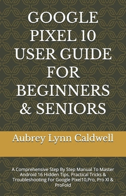 Google Pixel 10 User Guide for Beginners & Seniors: A Comprehensive Step By Step Manual To Master Android 16 Hidden Tips, Practical Tricks & Troublesh by Caldwell, Aubrey Lynn