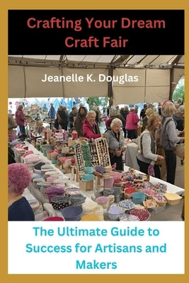 Crafting Your Dream Craft Fair: The Ultimate Guide to Success for Artisans and Makers by Douglas, Jeanelle K.