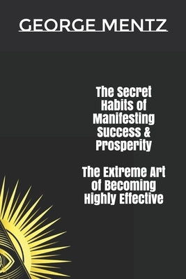 The Secret habits of Manifesting Success & Prosperity The Extreme Art of Becoming Highly Effective by Mentz, George