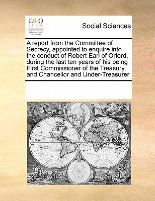 A report from the Committee of Secrecy, appointed to enquire into the conduct of Robert Earl of Orford, during the last ten years of his being First C by Multiple Contributors
