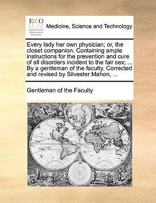 Every Lady Her Own Physician; Or, the Closet Companion. Containing Ample Instructions for the Prevention and Cure of All Disorders Incident to the Fai by Gentleman of the Faculty, Of The Faculty
