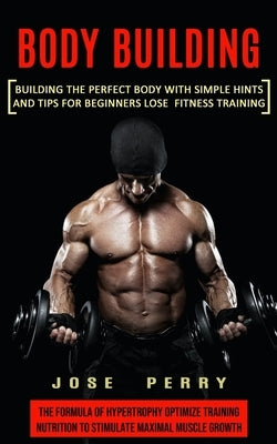 Body Building: Building the Perfect Body With Simple Hints and Tips for Beginners Lose Fitness Training (The Formula of Hypertrophy O by Perry, Jose