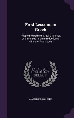First Lessons in Greek: Adapted to Hadley's Greek Grammar, and Intended As an Introduction to Xenophon's Anabasis by Boise, James Robinson
