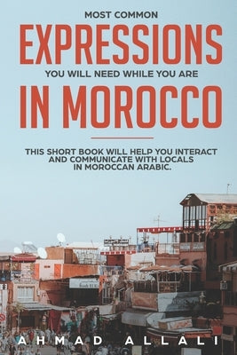 Most Common Expressions You Will Need While You Are In Morocco: This short book will help you interact and communicate with locals in Moroccan Arabic by Allali, Ahmad