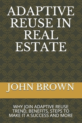 Adaptive Reuse in Real Estate: Why Join Adaptive Reuse Trend, Benefits, Steps to Make It a Success and More by Brown, John