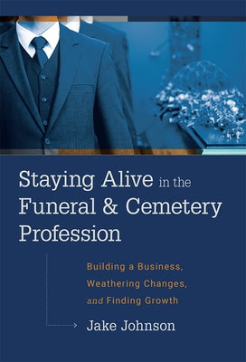 Staying Alive in the Funeral & Cemetery Profession: Building a Business, Weathering Changes, and Finding Growth by Jake Johnson